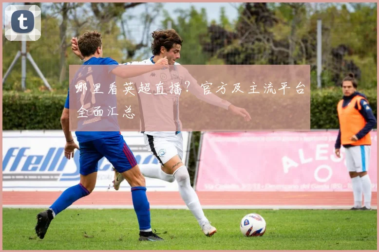 哪里看英超直播？官方及主流平台全面汇总