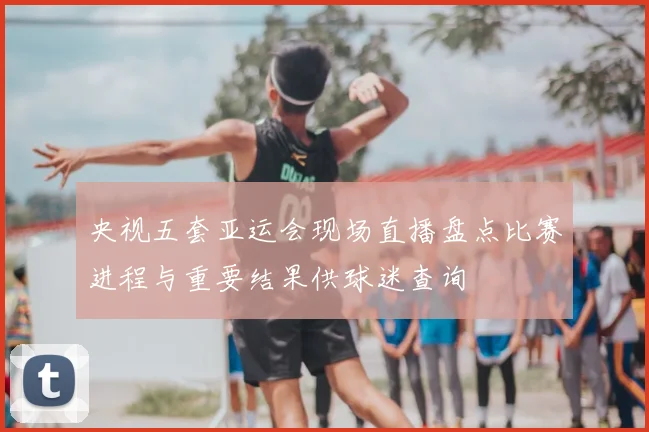 央视五套亚运会现场直播盘点比赛进程与重要结果供球迷查询